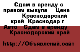 Сдам в аренду с правом выкупа. › Цена ­ 850 - Краснодарский край, Краснодар г. Авто » Сдам в аренду   . Краснодарский край